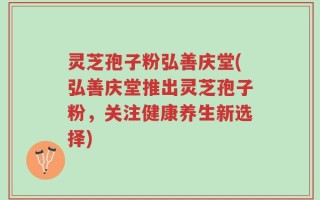 灵芝孢子粉弘善庆堂(弘善庆堂推出灵芝孢子粉，关注健康养生新选择)