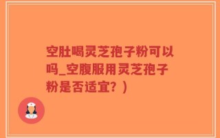 空肚喝灵芝孢子粉可以吗_空腹服用灵芝孢子粉是否适宜？)