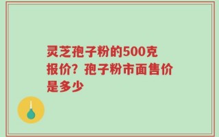 灵芝孢子粉的500克报价？孢子粉市面售价是多少