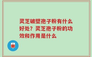 灵芝破壁孢子粉有什么好处？灵芝孢子粉的功效和作用是什么
