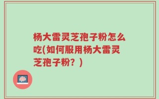 杨大雷灵芝孢子粉怎么吃(如何服用杨大雷灵芝孢子粉？)