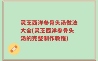 灵芝西洋参骨头汤做法大全(灵芝西洋参骨头汤的完整制作教程)