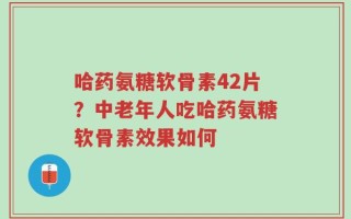 哈药氨糖软骨素42片？中老年人吃哈药氨糖软骨素效果如何