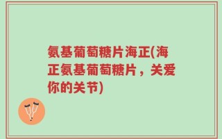 氨基葡萄糖片海正(海正氨基葡萄糖片，关爱你的关节)