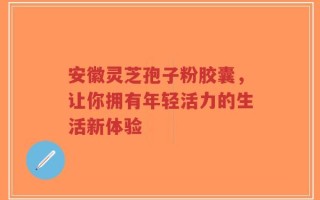 安徽灵芝孢子粉胶囊，让你拥有年轻活力的生活新体验