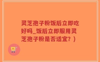 灵芝孢子粉饭后立即吃好吗_饭后立即服用灵芝孢子粉是否适宜？)