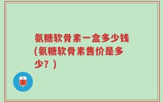 氨糖软骨素一盒多少钱(氨糖软骨素售价是多少？)