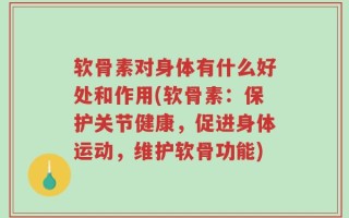 软骨素对身体有什么好处和作用(软骨素：保护关节健康，促进身体运动，维护软骨功能)