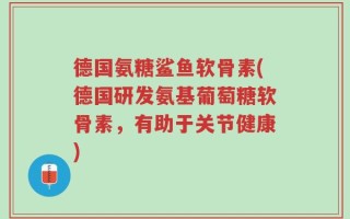 德国氨糖鲨鱼软骨素(德国研发氨基葡萄糖软骨素，有助于关节健康)