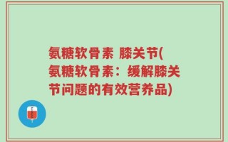 氨糖软骨素 膝关节(氨糖软骨素：缓解膝关节问题的有效营养品)