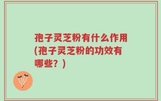 孢子灵芝粉有什么作用(孢子灵芝粉的功效有哪些？)