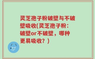 灵芝孢子粉破壁与不破壁吸收(灵芝孢子粉：破壁or不破壁，哪种更易吸收？)