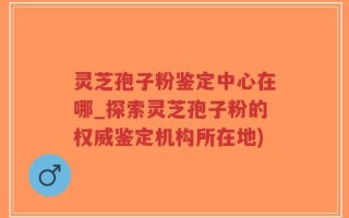 灵芝孢子粉鉴定中心在哪_探索灵芝孢子粉的权威鉴定机构所在地)