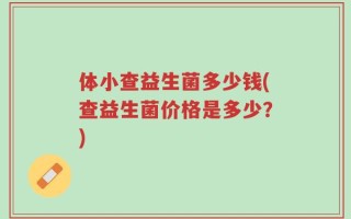 体小查益生菌多少钱(查益生菌价格是多少？)