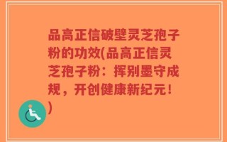 品高正信破壁灵芝孢子粉的功效(品高正信灵芝孢子粉：挥别墨守成规，开创健康新纪元！)