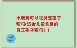 小朋友可以吃灵芝孢子粉吗(适合儿童食用的灵芝孢子粉吗？)