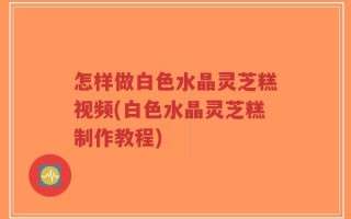 怎样做白色水晶灵芝糕视频(白色水晶灵芝糕制作教程)