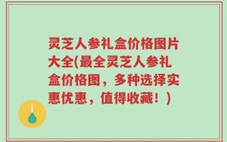 灵芝人参礼盒价格图片大全(最全灵芝人参礼盒价格图，多种选择实惠优惠，值得收藏！)
