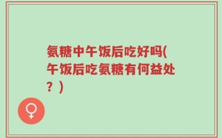 氨糖中午饭后吃好吗(午饭后吃氨糖有何益处？)