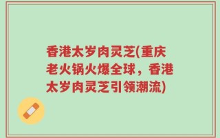 香港太岁肉灵芝(重庆老火锅火爆全球，香港太岁肉灵芝引领潮流)