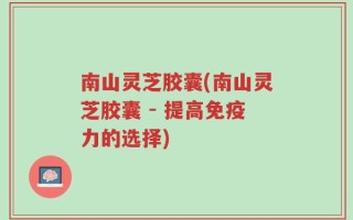 南山灵芝胶囊(南山灵芝胶囊 - 提高免疫力的选择)