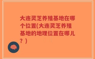 大连灵芝养殖基地在哪个位置(大连灵芝养殖基地的地理位置在哪儿？)