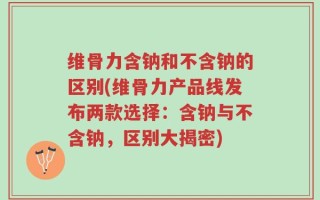 维骨力含钠和不含钠的区别(维骨力产品线发布两款选择：含钠与不含钠，区别大揭密)