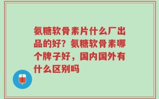 氨糖软骨素片什么厂出品的好？氨糖软骨素哪个牌子好，国内国外有什么区别吗
