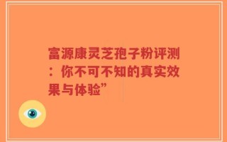 富源康灵芝孢子粉评测：你不可不知的真实效果与体验”