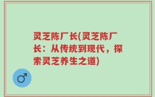 灵芝陈厂长(灵芝陈厂长：从传统到现代，探索灵芝养生之道)