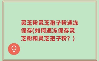 灵芝粉灵芝孢子粉速冻保存(如何速冻保存灵芝粉和灵芝孢子粉？)