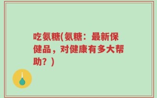 吃氨糖(氨糖：最新保健品，对健康有多大帮助？)