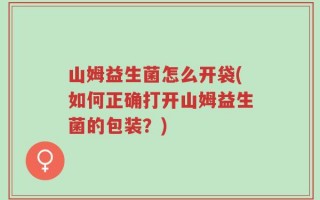 山姆益生菌怎么开袋(如何正确打开山姆益生菌的包装？)