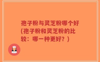 孢子粉与灵芝粉哪个好(孢子粉和灵芝粉的比较：哪一种更好？)