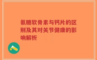 氨糖软骨素与钙片的区别及其对关节健康的影响解析