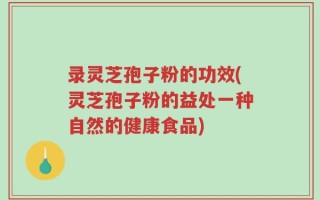 录灵芝孢子粉的功效(灵芝孢子粉的益处一种自然的健康食品)