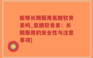 能够长期服用氨糖软骨素吗_氨糖软骨素：长期服用的安全性与注意事项)