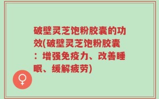 破壁灵芝饱粉胶囊的功效(破壁灵芝饱粉胶囊：增强免疫力、改善睡眠、缓解疲劳)