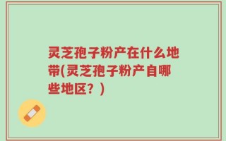 灵芝孢子粉产在什么地带(灵芝孢子粉产自哪些地区？)