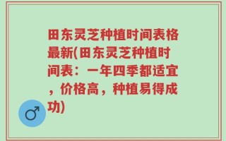 田东灵芝种植时间表格最新(田东灵芝种植时间表：一年四季都适宜，价格高，种植易得成功)