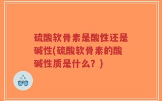 硫酸软骨素是酸性还是碱性(硫酸软骨素的酸碱性质是什么？)