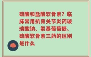 硫酸和盐酸软骨素？临床常用抗骨关节炎药玻璃酸钠、氨基葡萄糖、硫酸软骨素三药的区别是什么