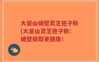 大苗山破壁灵芝孢子粉(大苗山灵芝孢子粉：破壁提取更健康！