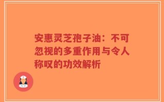安惠灵芝孢子油：不可忽视的多重作用与令人称叹的功效解析