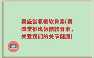 喜盛堂氨糖软骨素(喜盛堂推出氨糖软骨素，关爱我们的关节健康)
