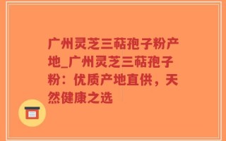 广州灵芝三萜孢子粉产地_广州灵芝三萜孢子粉：优质产地直供，天然健康之选