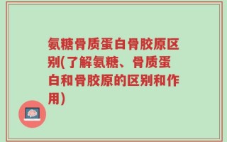 氨糖骨质蛋白骨胶原区别(了解氨糖、骨质蛋白和骨胶原的区别和作用)