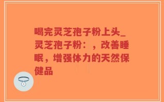 喝完灵芝孢子粉上头_灵芝孢子粉：，改善睡眠，增强体力的天然保健品