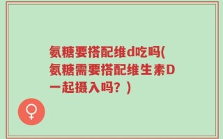 氨糖要搭配维d吃吗(氨糖需要搭配维生素D一起摄入吗？)