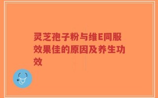 灵芝孢子粉与维E同服效果佳的原因及养生功效